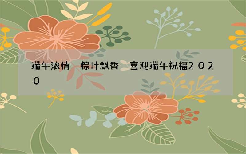 端午浓情 粽叶飘香 喜迎端午祝福2020